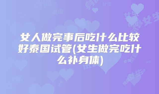 女人做完事后吃什么比较好泰国试管(女生做完吃什么补身体)