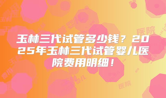 玉林三代试管多少钱？2025年玉林三代试管婴儿医院费用明细！