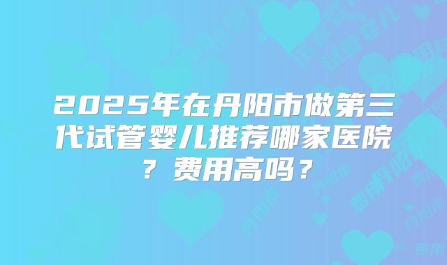 2025年在丹阳市做第三代试管婴儿推荐哪家医院?费用高吗?