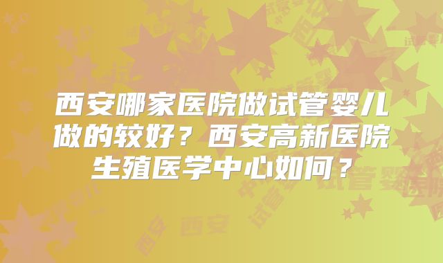 西安哪家医院做试管婴儿做的较好？西安高新医院生殖医学中心如何？