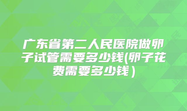 广东省第二人民医院做卵子试管需要多少钱(卵子花费需要多少钱）