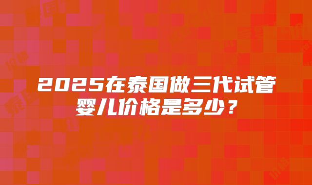 2025在泰国做三代试管婴儿价格是多少？