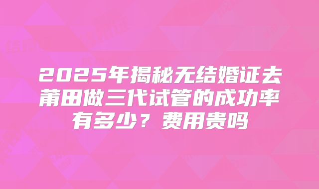2025年揭秘无结婚证去莆田做三代试管的成功率有多少？费用贵吗
