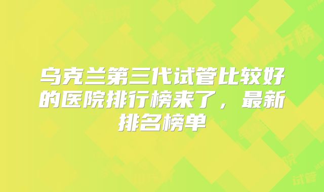 乌克兰第三代试管比较好的医院排行榜来了，最新排名榜单