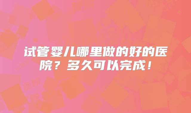 试管婴儿哪里做的好的医院？多久可以完成！