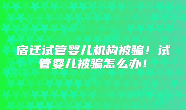宿迁试管婴儿机构被骗!试管婴儿被骗怎么办!