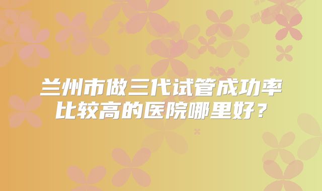 兰州市做三代试管成功率比较高的医院哪里好？