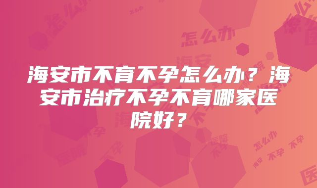 海安市不育不孕怎么办?海安市治疗不孕不育哪家医院好?