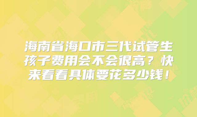 海南省海口市三代试管生孩子费用会不会很高？快来看看具体要花多少钱！