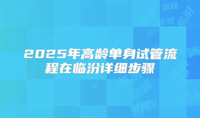 2025年高龄单身试管流程在临汾详细步骤
