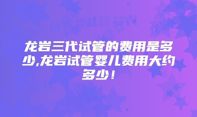 龙岩三代试管的费用是多少,龙岩试管婴儿费用大约多少!