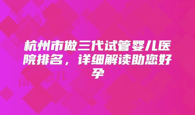 杭州市做三代试管婴儿医院排名，详细解读助您好孕