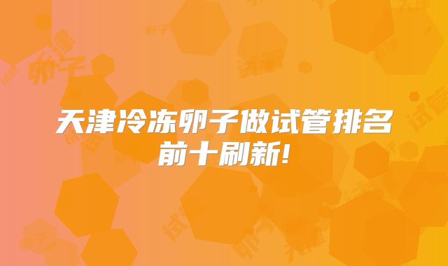 天津冷冻卵子做试管排名前十刷新!