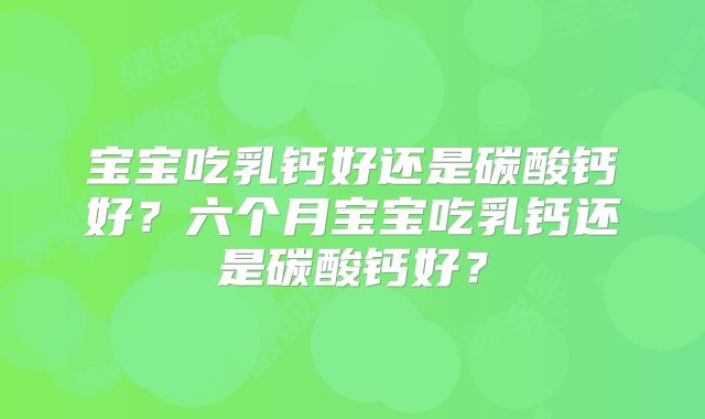 宝宝吃乳钙好还是碳酸钙好?六个月宝宝吃乳钙还是碳酸钙好?