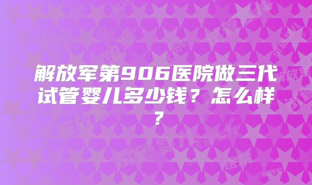 解放军第906医院做三代试管婴儿多少钱?怎么样?