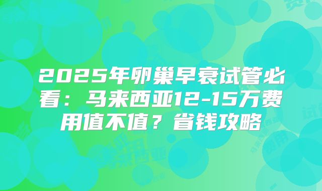 2025年卵巢早衰试管必看：马来西亚12-15万费用值不值？省钱攻略