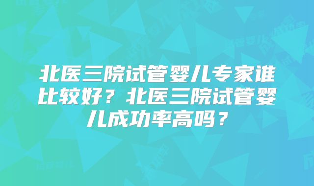 北医三院试管婴儿专家谁比较好?北医三院试管婴儿成功率高吗?