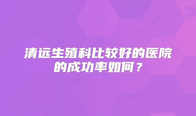 清远生殖科比较好的医院的成功率如何？