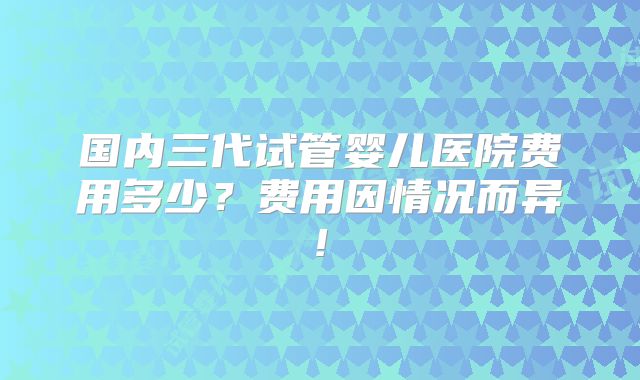 国内三代试管婴儿医院费用多少？费用因情况而异!