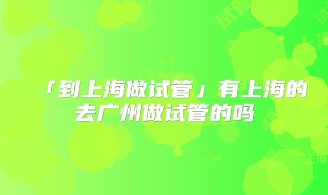 「到上海做试管」有上海的去广州做试管的吗