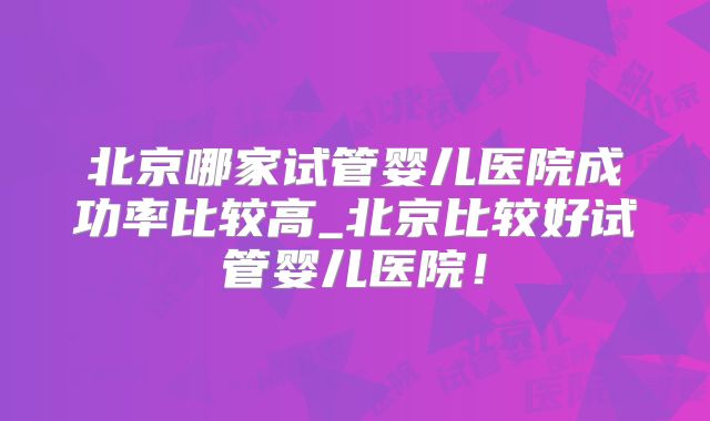 北京哪家试管婴儿医院成功率比较高_北京比较好试管婴儿医院!
