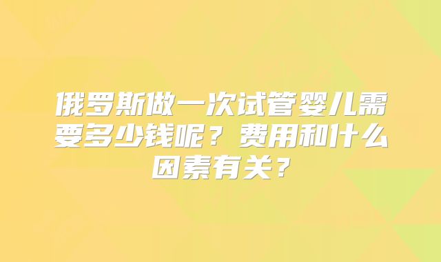 俄罗斯做一次试管婴儿需要多少钱呢？费用和什么因素有关？