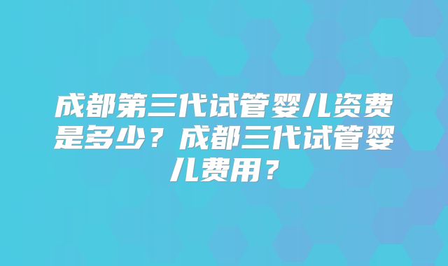 成都第三代试管婴儿资费是多少？成都三代试管婴儿费用？