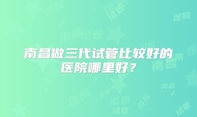 南昌做三代试管比较好的医院哪里好?