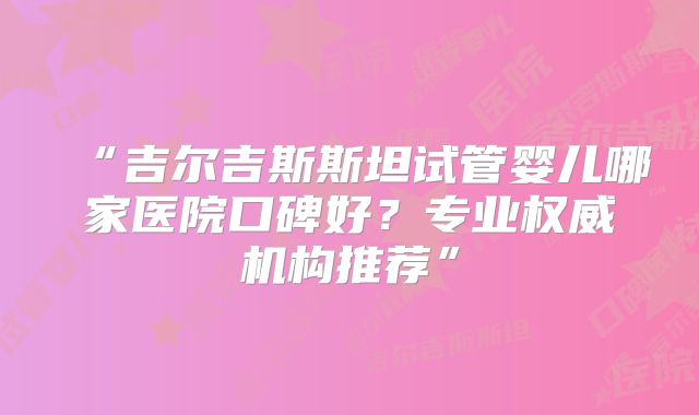 “吉尔吉斯斯坦试管婴儿哪家医院口碑好？专业权威机构推荐”