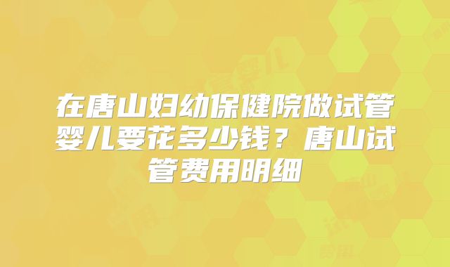 在唐山妇幼保健院做试管婴儿要花多少钱？唐山试管费用明细
