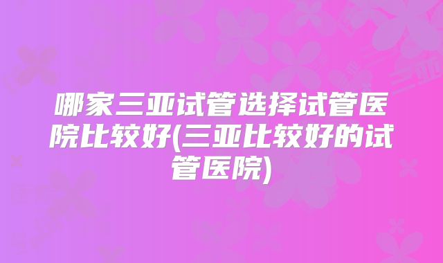哪家三亚试管选择试管医院比较好(三亚比较好的试管医院)
