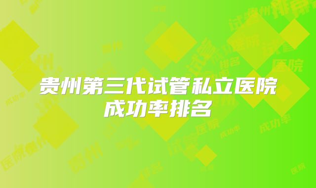 贵州第三代试管私立医院成功率排名