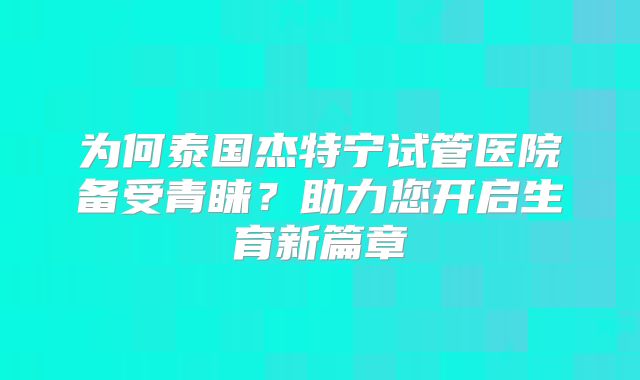 为何泰国杰特宁试管医院备受青睐?助力您开启生育新篇章
