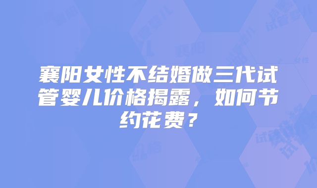 襄阳女性不结婚做三代试管婴儿价格揭露,如何节约花费?