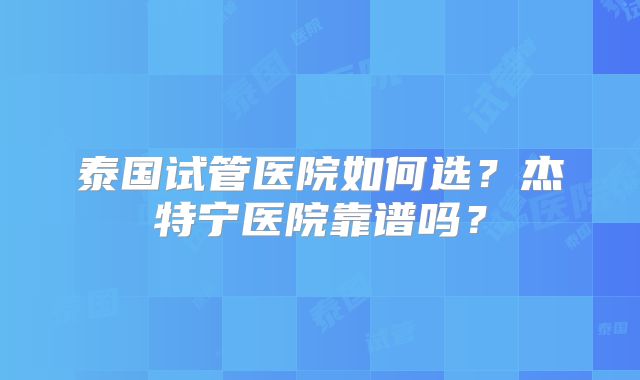 泰国试管医院如何选？杰特宁医院靠谱吗？