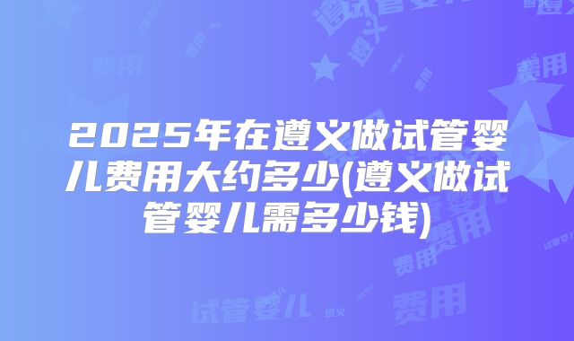 2025年在遵义做试管婴儿费用大约多少(遵义做试管婴儿需多少钱)