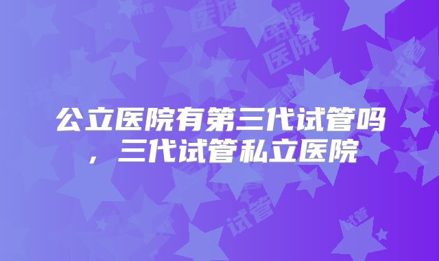 公立医院有第三代试管吗，三代试管私立医院