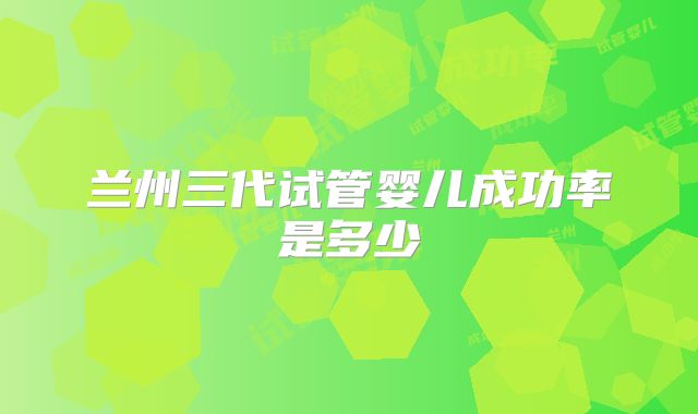 兰州三代试管婴儿成功率是多少