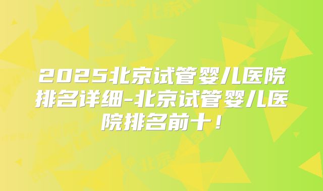 2025北京试管婴儿医院排名详细-北京试管婴儿医院排名前十！