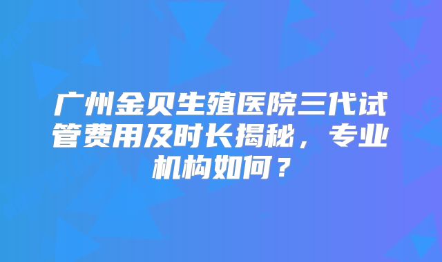 广州金贝生殖医院三代试管费用及时长揭秘,专业机构如何?