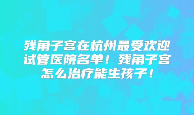 残角子宫在杭州最受欢迎试管医院名单！残角子宫怎么治疗能生孩子！