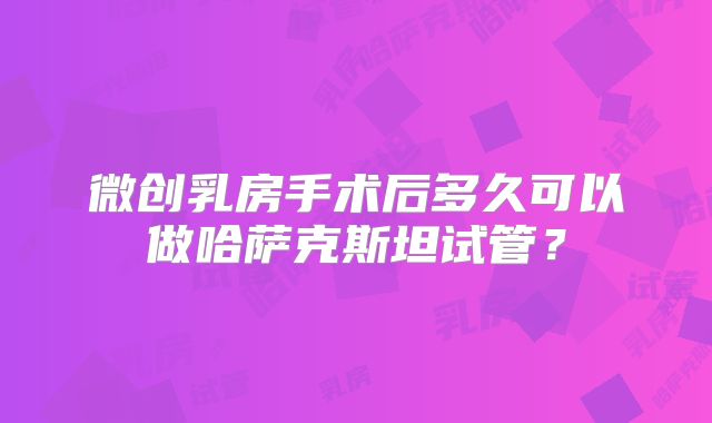 微创乳房手术后多久可以做哈萨克斯坦试管?