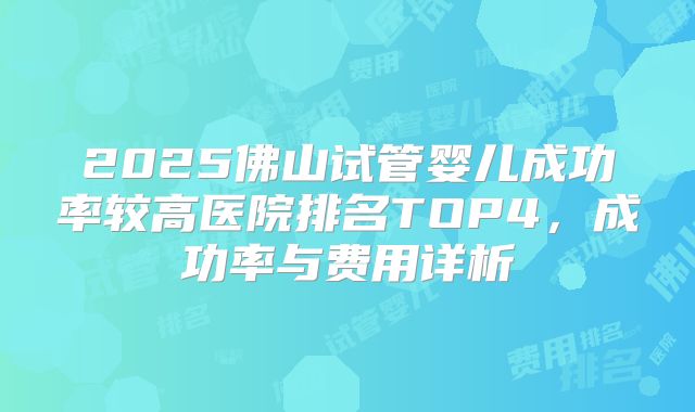 2025佛山试管婴儿成功率较高医院排名TOP4，成功率与费用详析
