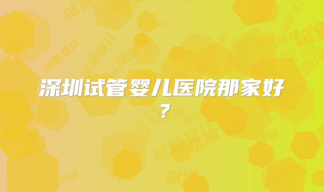 深圳试管婴儿医院那家好?