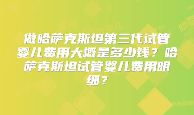 做哈萨克斯坦第三代试管婴儿费用大概是多少钱？哈萨克斯坦试管婴儿费用明细？