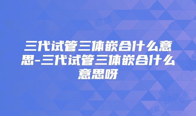 三代试管三体嵌合什么意思-三代试管三体嵌合什么意思呀