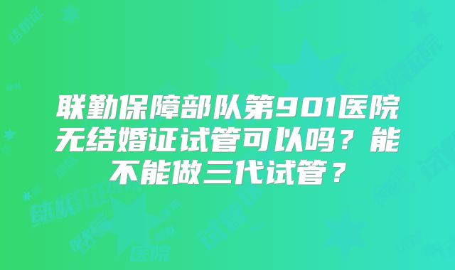 联勤保障部队第901医院无结婚证试管可以吗？能不能做三代试管？