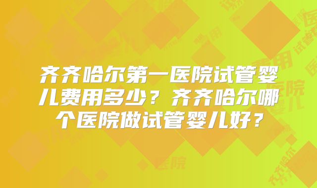 齐齐哈尔第一医院试管婴儿费用多少？齐齐哈尔哪个医院做试管婴儿好？