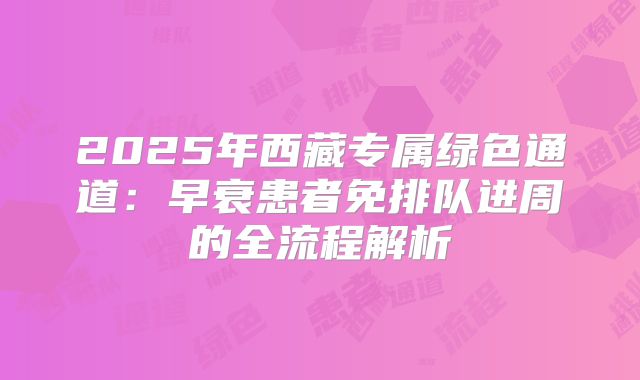 2025年西藏专属绿色通道：早衰患者免排队进周的全流程解析