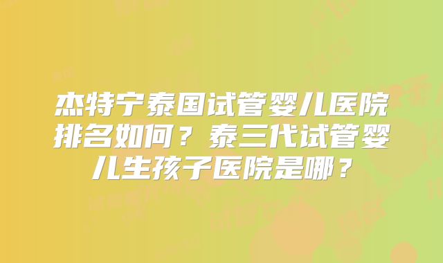 杰特宁泰国试管婴儿医院排名如何？泰三代试管婴儿生孩子医院是哪？